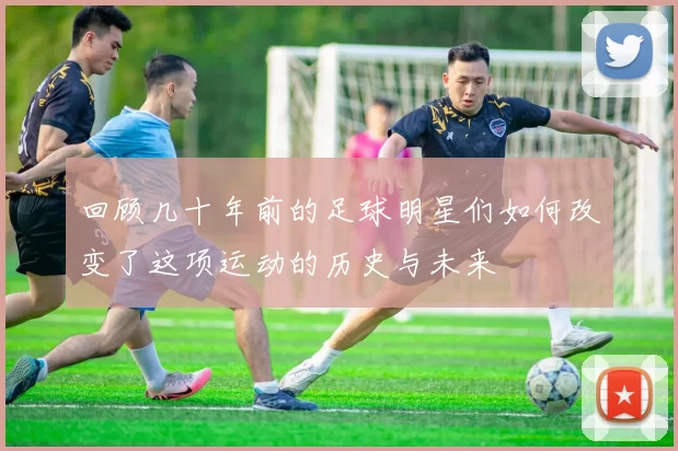 回顾几十年前的足球明星们如何改变了这项运动的历史与未来