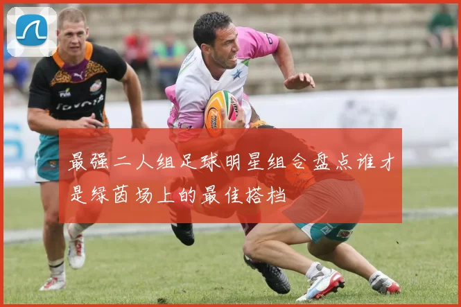 最强二人组足球明星组合盘点谁才是绿茵场上的最佳搭档
