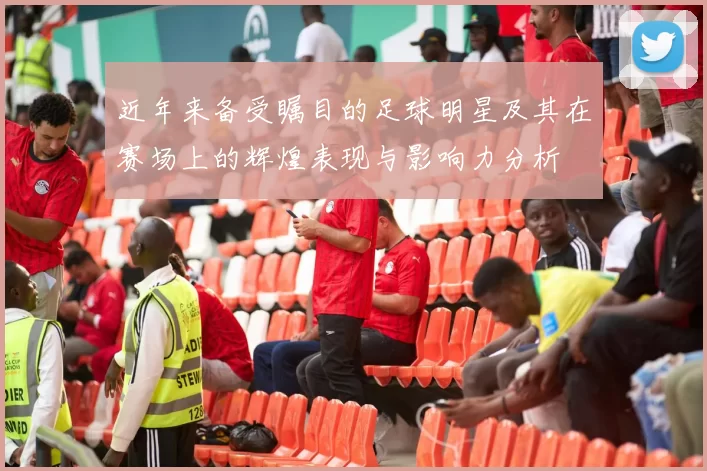 近年来备受瞩目的足球明星及其在赛场上的辉煌表现与影响力分析