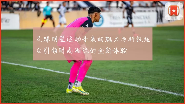 足球明星运动手表的魅力与科技结合引领时尚潮流的全新体验