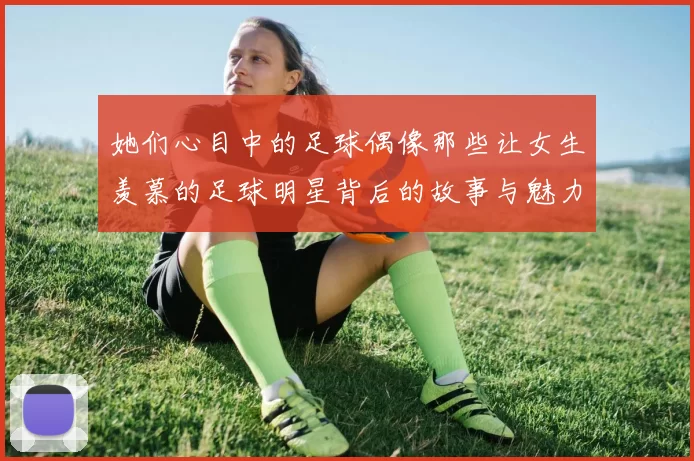 她们心目中的足球偶像那些让女生羡慕的足球明星背后的故事与魅力