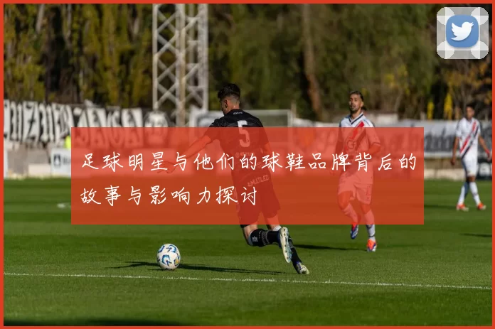 足球明星与他们的球鞋品牌背后的故事与影响力探讨