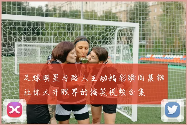 足球明星与路人互动精彩瞬间集锦让你大开眼界的搞笑视频合集