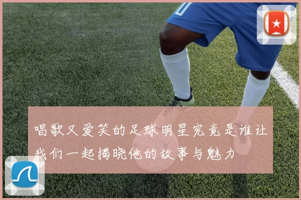 唱歌又爱笑的足球明星究竟是谁让我们一起揭晓他的故事与魅力