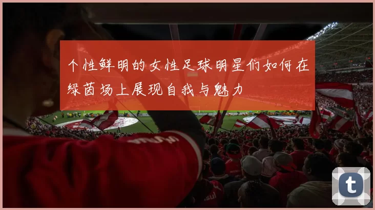 个性鲜明的女性足球明星们如何在绿茵场上展现自我与魅力