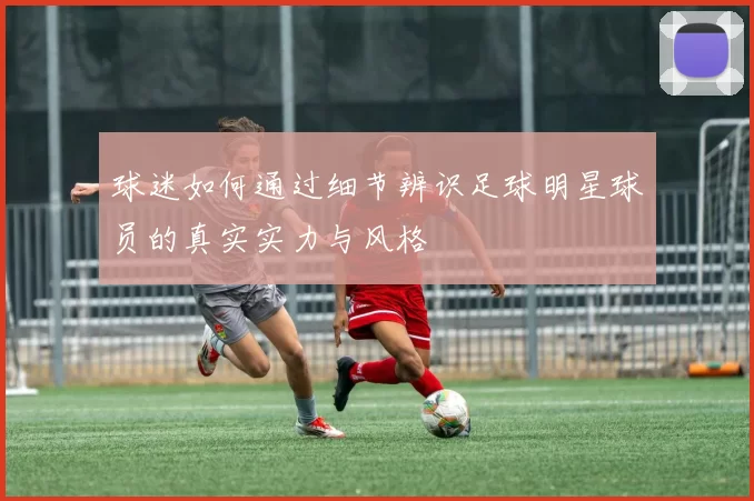 球迷如何通过细节辨识足球明星球员的真实实力与风格