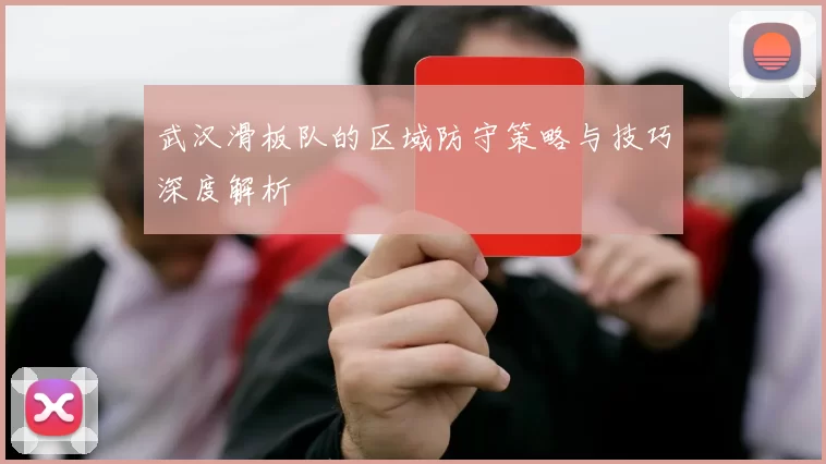 武汉滑板队的区域防守策略与技巧深度解析