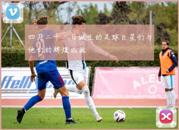 四月二十二日诞生的足球巨星们与他们的辉煌成就