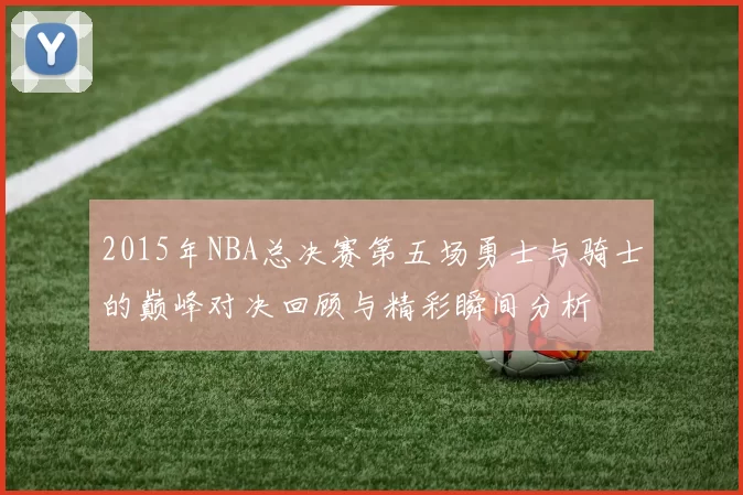 2015年NBA总决赛第五场勇士与骑士的巅峰对决回顾与精彩瞬间分析