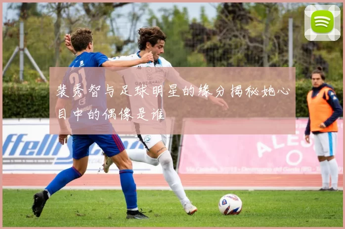 裴秀智与足球明星的缘分揭秘她心目中的偶像是谁