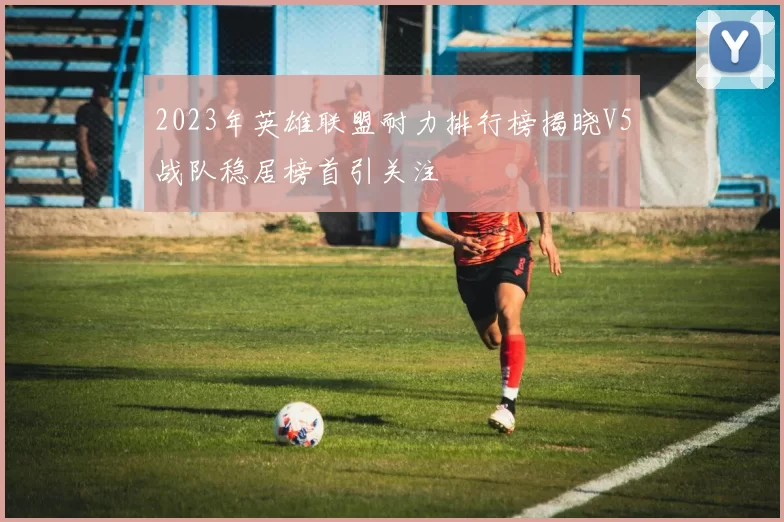2023年英雄联盟耐力排行榜揭晓V5战队稳居榜首引关注