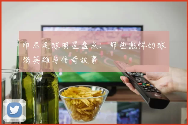 印尼足球明星盘点：那些彪悍的球场英雄与传奇故事