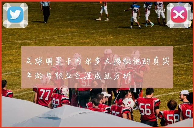 足球明星卡内尔多大揭秘他的真实年龄与职业生涯成就分析