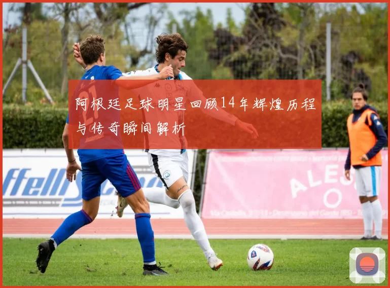 阿根廷足球明星回顾14年辉煌历程与传奇瞬间解析