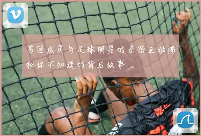 男团成员与足球明星的亲密互动揭秘你不知道的背后故事
