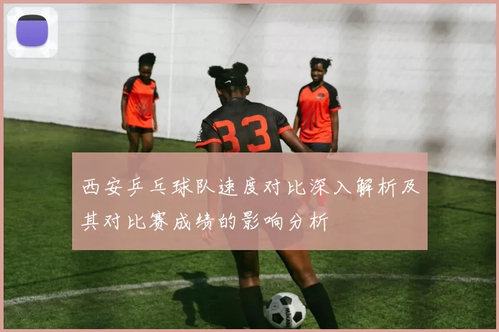 西安乒乓球队速度对比深入解析及其对比赛成绩的影响分析