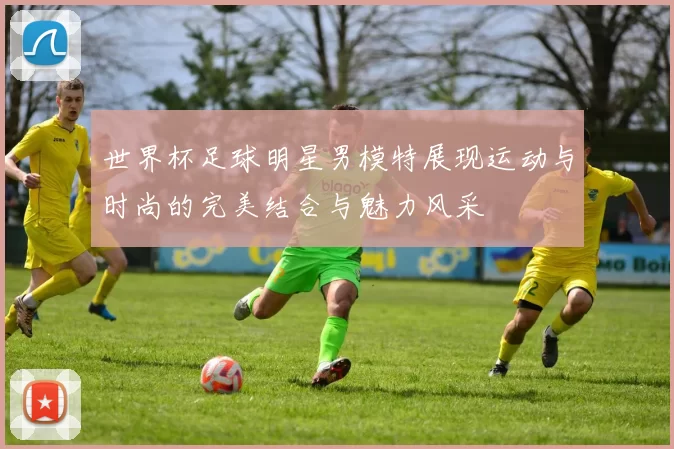世界杯足球明星男模特展现运动与时尚的完美结合与魅力风采