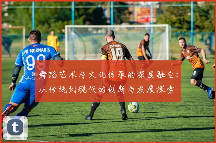 舞蹈艺术与文化传承的深度融合：从传统到现代的创新与发展探索