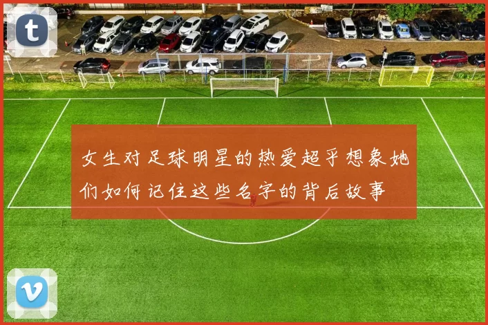 女生对足球明星的热爱超乎想象她们如何记住这些名字的背后故事