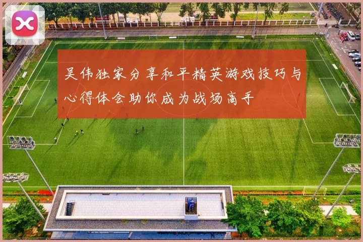 吴伟独家分享和平精英游戏技巧与心得体会助你成为战场高手