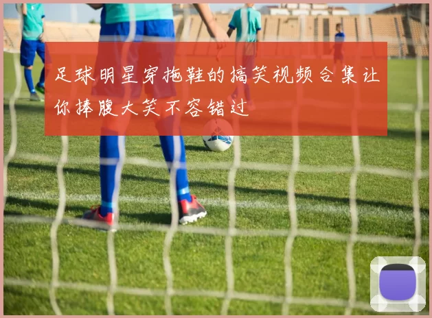 足球明星穿拖鞋的搞笑视频合集让你捧腹大笑不容错过