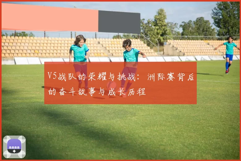 V5战队的荣耀与挑战：洲际赛背后的奋斗故事与成长历程