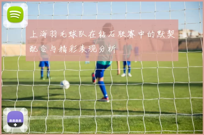 上海羽毛球队在钻石联赛中的默契配合与精彩表现分析