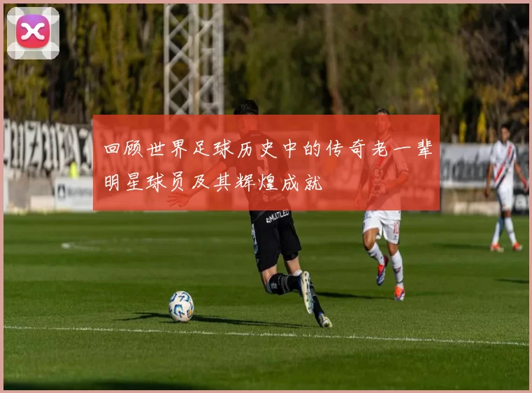 回顾世界足球历史中的传奇老一辈明星球员及其辉煌成就