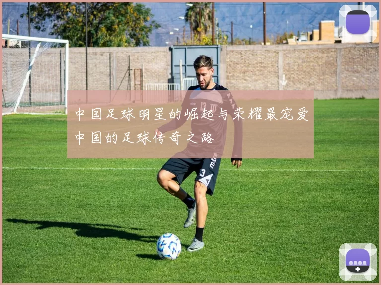 中国足球明星的崛起与荣耀最宠爱中国的足球传奇之路