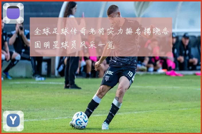 全球足球传奇老将实力排名揭晓各国明星球员风采一览