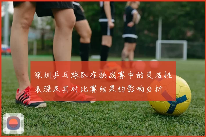 深圳乒乓球队在挑战赛中的灵活性表现及其对比赛结果的影响分析