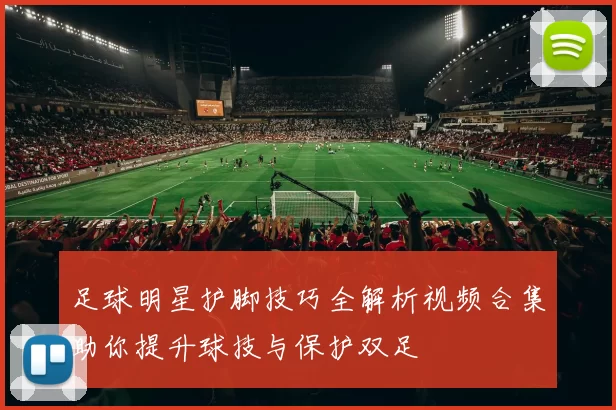 足球明星护脚技巧全解析视频合集助你提升球技与保护双足