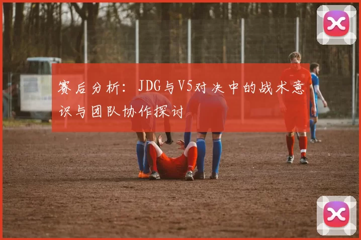 赛后分析：JDG与V5对决中的战术意识与团队协作探讨