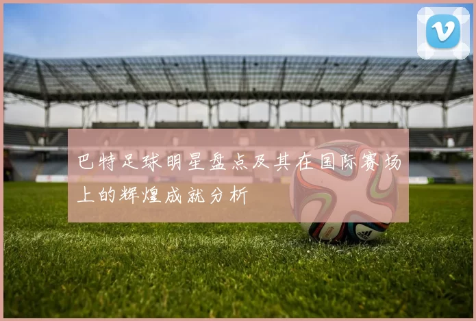 巴特足球明星盘点及其在国际赛场上的辉煌成就分析