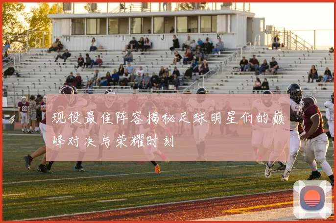 现役最佳阵容揭秘足球明星们的巅峰对决与荣耀时刻