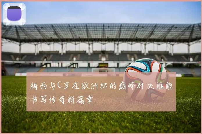 梅西与C罗在欧洲杯的巅峰对决谁能书写传奇新篇章