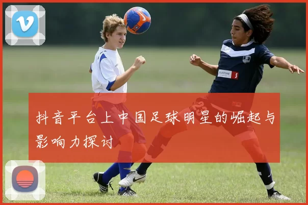 抖音平台上中国足球明星的崛起与影响力探讨