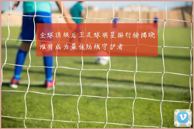 全球顶级后卫足球明星排行榜揭晓谁将成为最佳防线守护者