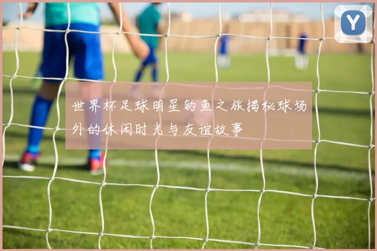 世界杯足球明星钓鱼之旅揭秘球场外的休闲时光与友谊故事