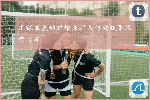 足球明星的辉煌历程与传奇故事探索之旅