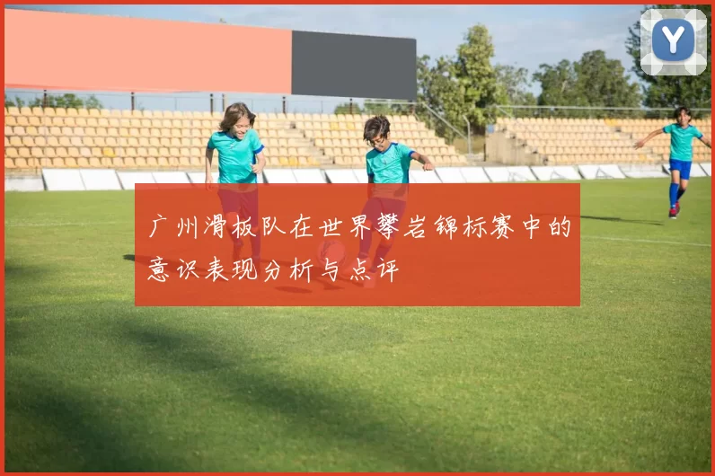 广州滑板队在世界攀岩锦标赛中的意识表现分析与点评