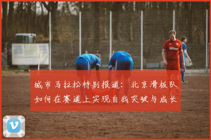 城市马拉松特别报道：北京滑板队如何在赛道上实现自我突破与成长