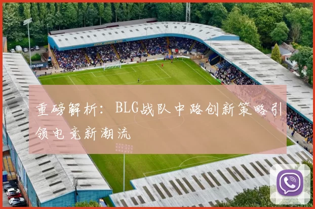 重磅解析：BLG战队中路创新策略引领电竞新潮流