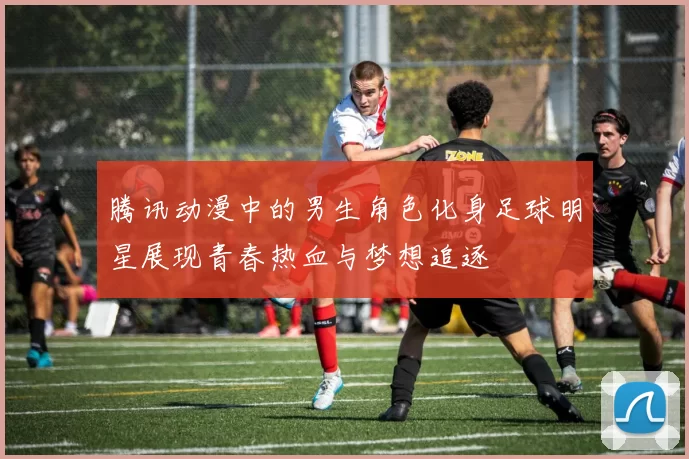 腾讯动漫中的男生角色化身足球明星展现青春热血与梦想追逐