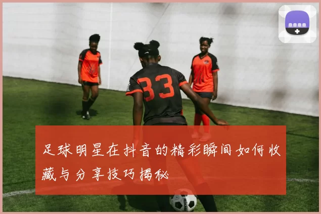 足球明星在抖音的精彩瞬间如何收藏与分享技巧揭秘