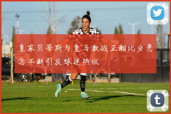 皇家贝蒂斯与皇马激战正酣比分悬念不断引发球迷热议