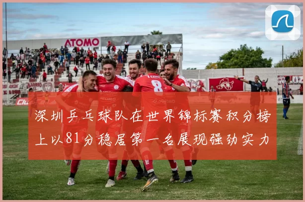 深圳乒乓球队在世界锦标赛积分榜上以81分稳居第一名展现强劲实力