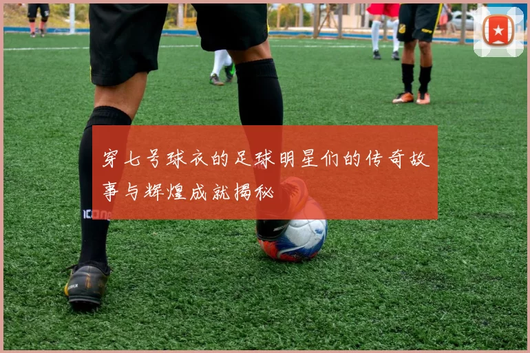 穿七号球衣的足球明星们的传奇故事与辉煌成就揭秘