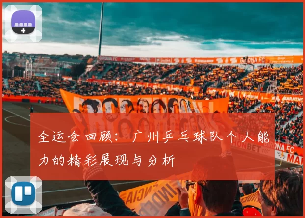 全运会回顾：广州乒乓球队个人能力的精彩展现与分析