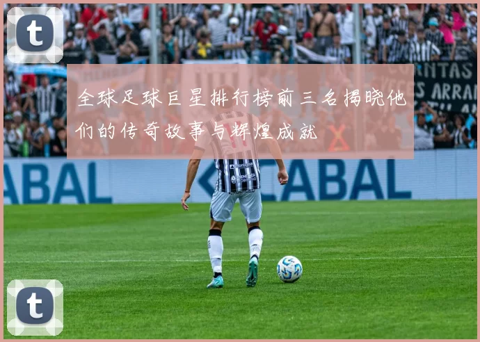 全球足球巨星排行榜前三名揭晓他们的传奇故事与辉煌成就